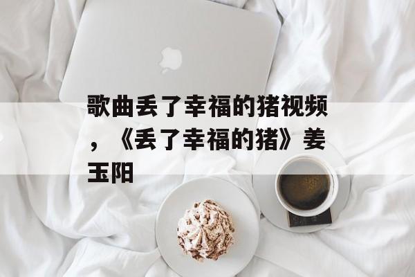 歌曲丢了幸福的猪视频，《丢了幸福的猪》姜玉阳-第1张图片-
