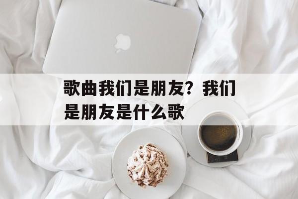 歌曲我们是朋友？我们是朋友是什么歌-第1张图片-