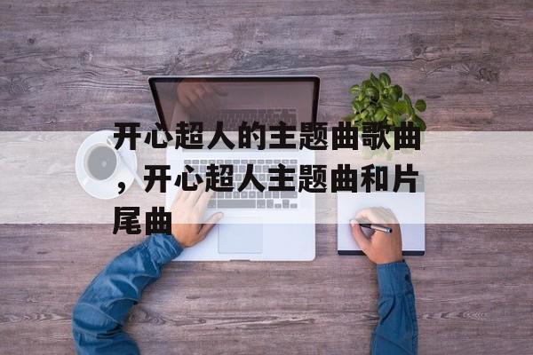 开心超人的主题曲歌曲，开心超人主题曲和片尾曲-第1张图片-