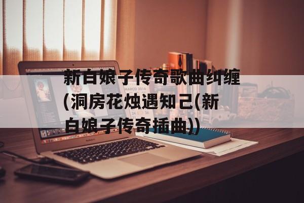 新白娘子传奇歌曲纠缠(洞房花烛遇知己(新白娘子传奇插曲))-第1张图片-