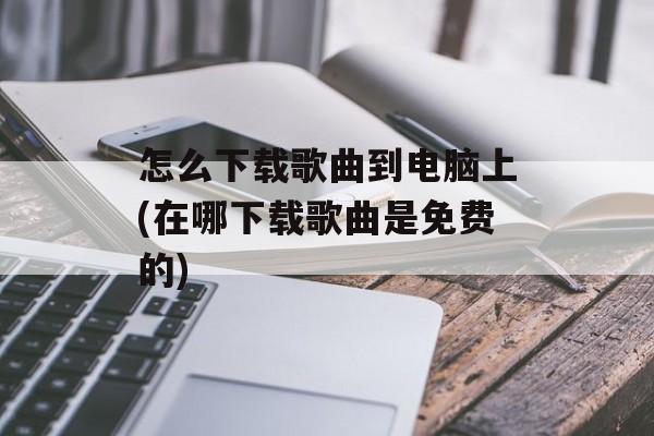 怎么下载歌曲到电脑上(在哪下载歌曲是免费的)-第1张图片-