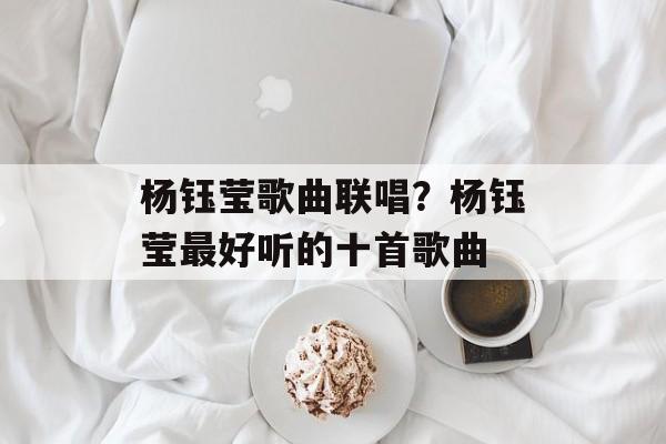 杨钰莹歌曲联唱？杨钰莹最好听的十首歌曲-第1张图片-