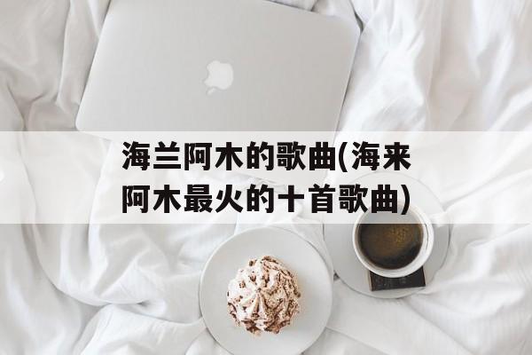 海兰阿木的歌曲(海来阿木最火的十首歌曲)-第1张图片-