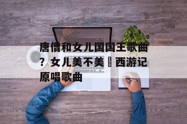唐僧和女儿国国王歌曲？女儿美不美巜西游记原唱歌曲-第1张图片-