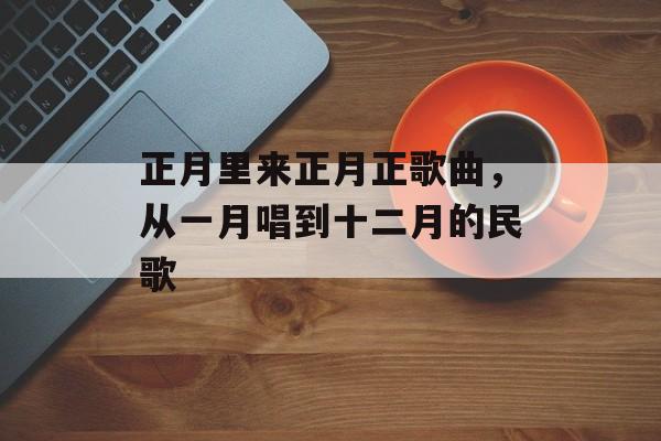 正月里来正月正歌曲，从一月唱到十二月的民歌-第1张图片-