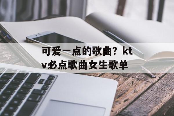 可爱一点的歌曲？ktv必点歌曲女生歌单-第1张图片-