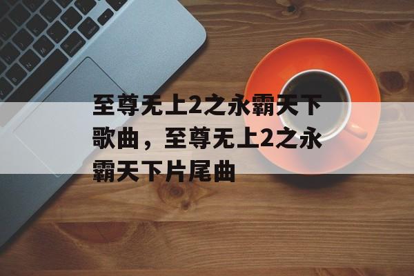 至尊无上2之永霸天下歌曲，至尊无上2之永霸天下片尾曲-第1张图片-