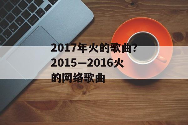 2017年火的歌曲？2015—2016火的网络歌曲-第1张图片-
