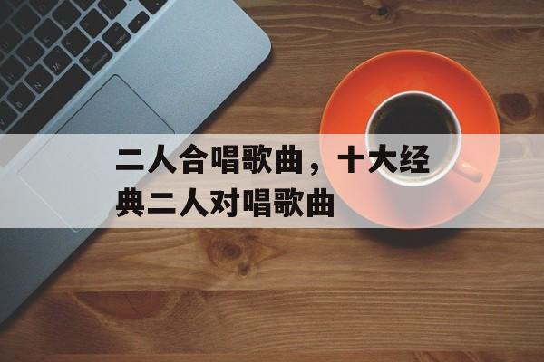 二人合唱歌曲，十大经典二人对唱歌曲-第1张图片-
