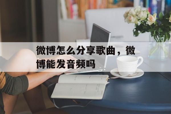 微博怎么分享歌曲，微博能发音频吗-第1张图片-
