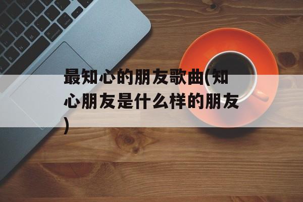 最知心的朋友歌曲(知心朋友是什么样的朋友)-第1张图片-