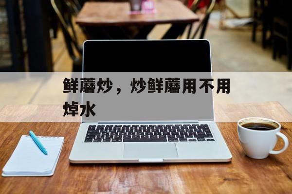 鲜蘑炒，炒鲜蘑用不用焯水-第1张图片-