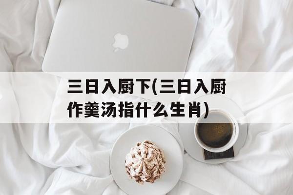 三日入厨下(三日入厨作羹汤指什么生肖)-第1张图片-
