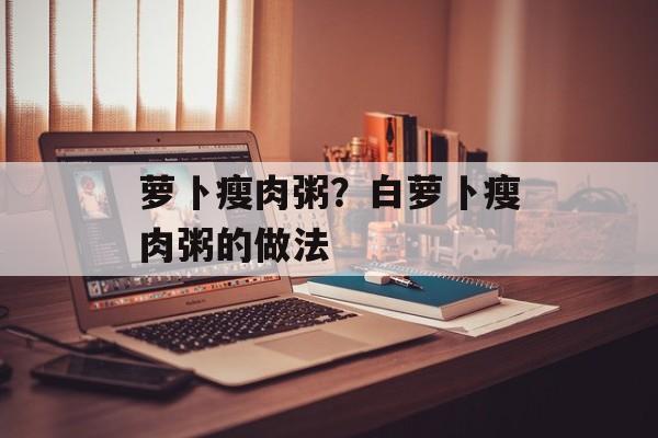 萝卜瘦肉粥？白萝卜瘦肉粥的做法-第1张图片-