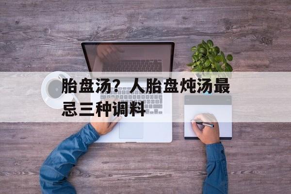 胎盘汤？人胎盘炖汤最忌三种调料-第1张图片-