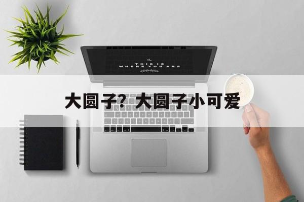 大圆子？大圆子小可爱-第1张图片-