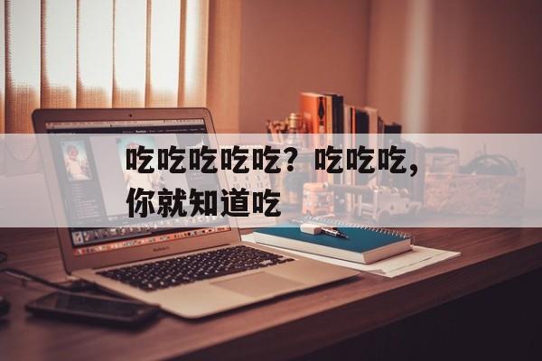 吃吃吃吃吃？吃吃吃,你就知道吃-第1张图片-