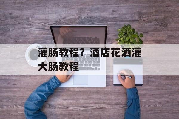 灌肠教程？酒店花洒灌大肠教程-第1张图片-