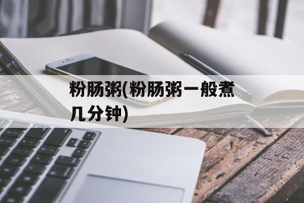 粉肠粥(粉肠粥一般煮几分钟)-第1张图片-