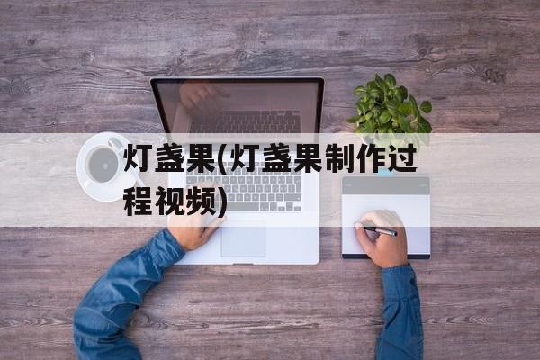 灯盏果(灯盏果制作过程视频)-第1张图片-