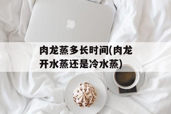肉龙蒸多长时间(肉龙开水蒸还是冷水蒸)-第1张图片-
