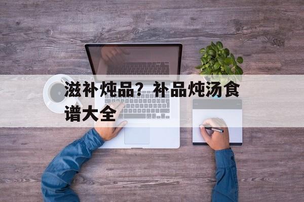 滋补炖品？补品炖汤食谱大全-第1张图片-
