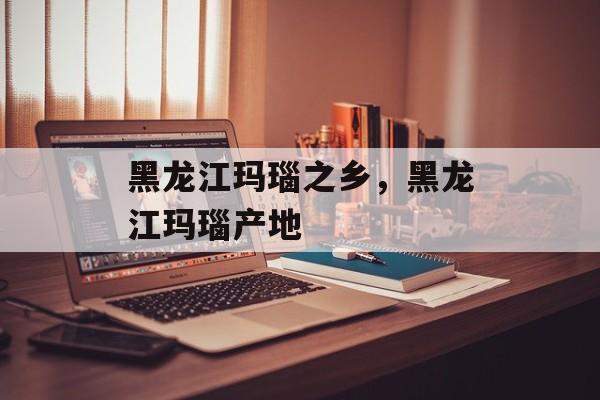 黑龙江玛瑙之乡，黑龙江玛瑙产地-第1张图片-