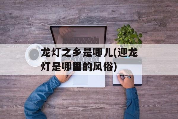 龙灯之乡是哪儿(迎龙灯是哪里的风俗)-第1张图片-