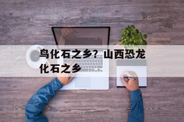 鸟化石之乡？山西恐龙化石之乡-第1张图片-