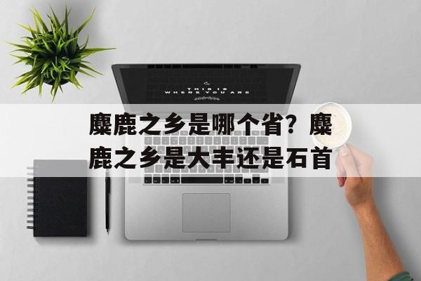 麋鹿之乡是哪个省？麋鹿之乡是大丰还是石首-第1张图片-
