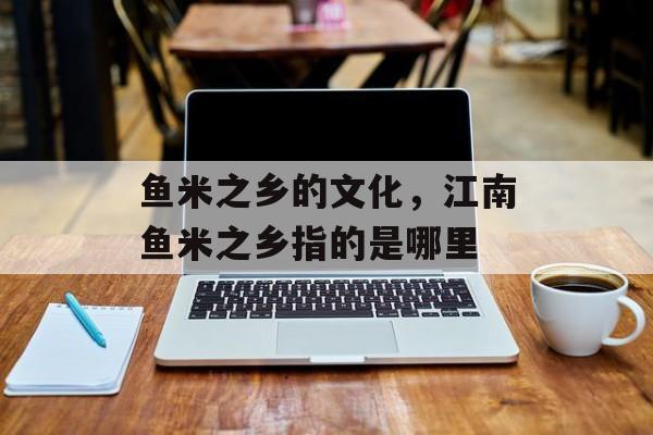 鱼米之乡的文化，江南鱼米之乡指的是哪里-第1张图片-