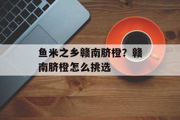 鱼米之乡赣南脐橙？赣南脐橙怎么挑选-第1张图片-