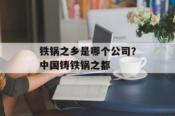 铁锅之乡是哪个公司？中国铸铁锅之都-第1张图片-