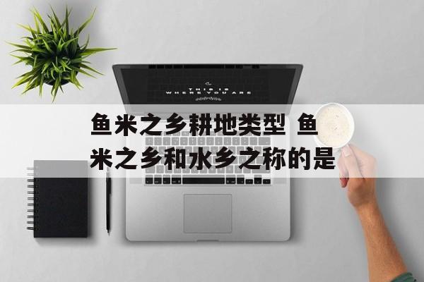鱼米之乡耕地类型 鱼米之乡和水乡之称的是-第1张图片-
