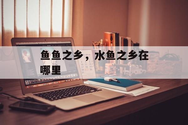 鱼鱼之乡，水鱼之乡在哪里-第1张图片-