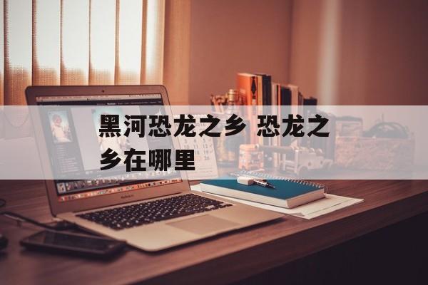 黑河恐龙之乡 恐龙之乡在哪里-第1张图片-
