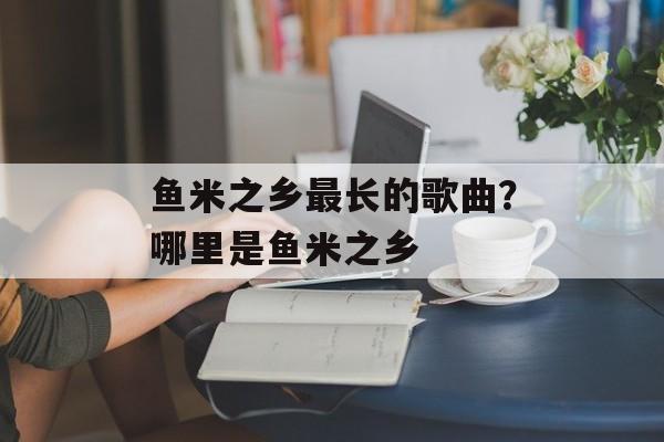 鱼米之乡最长的歌曲？哪里是鱼米之乡-第1张图片-