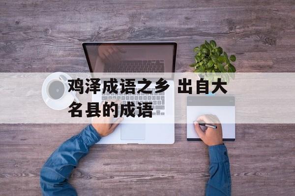 鸡泽成语之乡 出自大名县的成语-第1张图片-