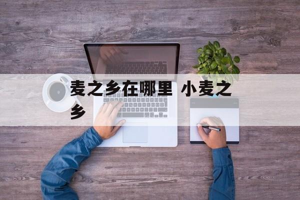 麦之乡在哪里 小麦之乡-第1张图片-