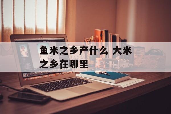 鱼米之乡产什么 大米之乡在哪里-第1张图片-