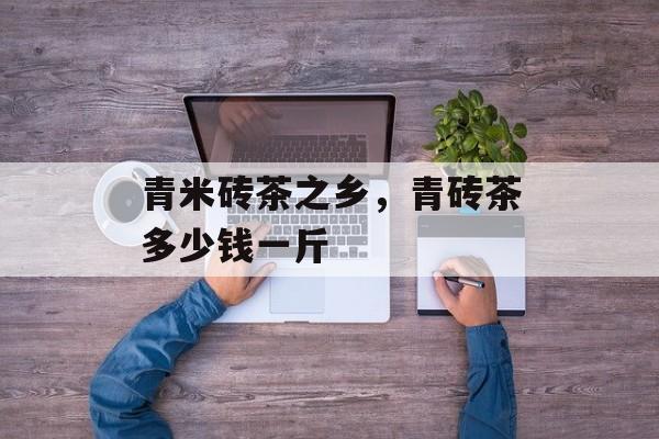 青米砖茶之乡，青砖茶多少钱一斤-第1张图片-