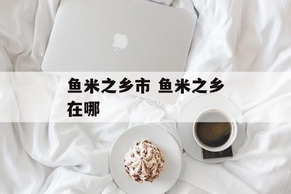 鱼米之乡市 鱼米之乡在哪-第1张图片-