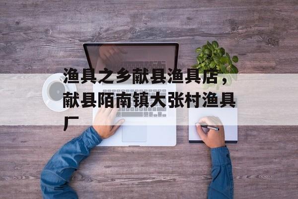 渔具之乡献县渔具店，献县陌南镇大张村渔具厂-第1张图片-