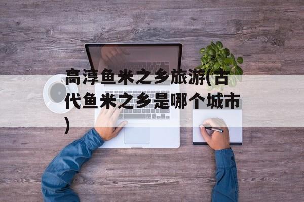 高淳鱼米之乡旅游(古代鱼米之乡是哪个城市)-第1张图片-
