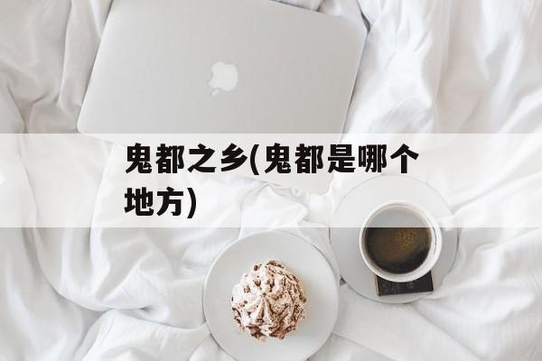 鬼都之乡(鬼都是哪个地方)-第1张图片-