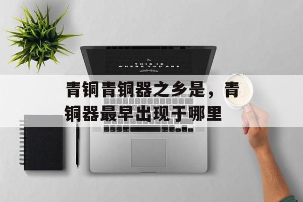 青铜青铜器之乡是，青铜器最早出现于哪里-第1张图片-