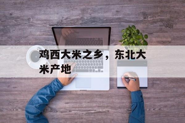 鸡西大米之乡，东北大米产地-第1张图片-