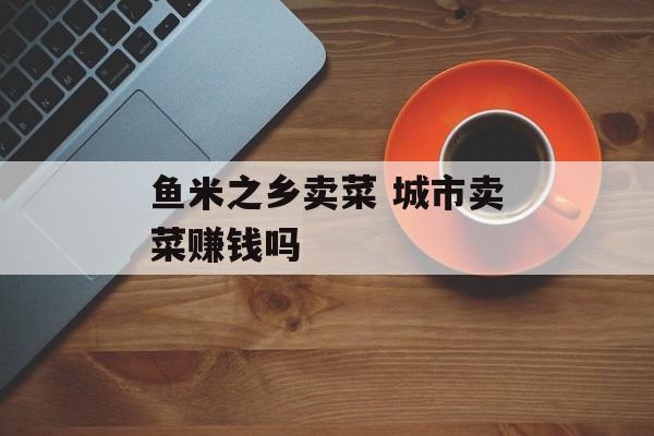 鱼米之乡卖菜 城市卖菜赚钱吗-第1张图片-