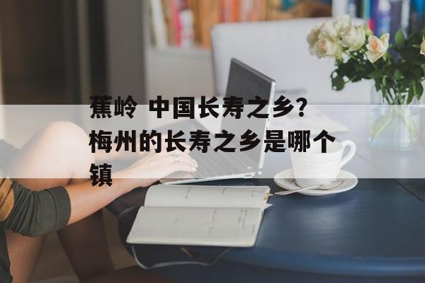 蕉岭 中国长寿之乡？梅州的长寿之乡是哪个镇-第1张图片-