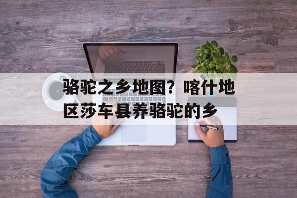 骆驼之乡地图？喀什地区莎车县养骆驼的乡-第1张图片-